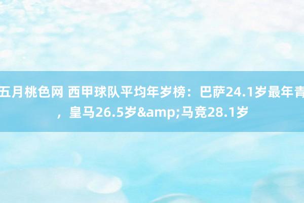 五月桃色网 西甲球队平均年岁榜：巴萨24.1岁最年青，皇马26.5岁&马竞28.1岁