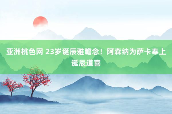 亚洲桃色网 23岁诞辰雅瞻念！阿森纳为萨卡奉上诞辰道喜