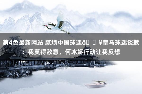第4色最新网站 腻烦中国球迷💥皇马球迷谈歉：我莫得敌意，何冰娇行动让我反想