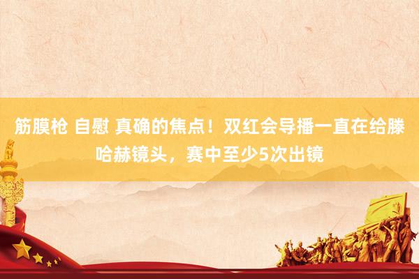 筋膜枪 自慰 真确的焦点！双红会导播一直在给滕哈赫镜头，赛中至少5次出镜
