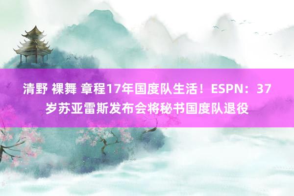 清野 裸舞 章程17年国度队生活！ESPN：37岁苏亚雷斯发布会将秘书国度队退役