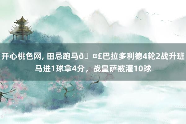 开心桃色网， 田忌跑马🤣巴拉多利德4轮2战升班马进1球拿4分，战皇萨被灌10球