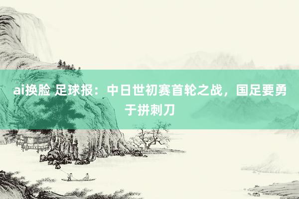 ai换脸 足球报：中日世初赛首轮之战，国足要勇于拼刺刀