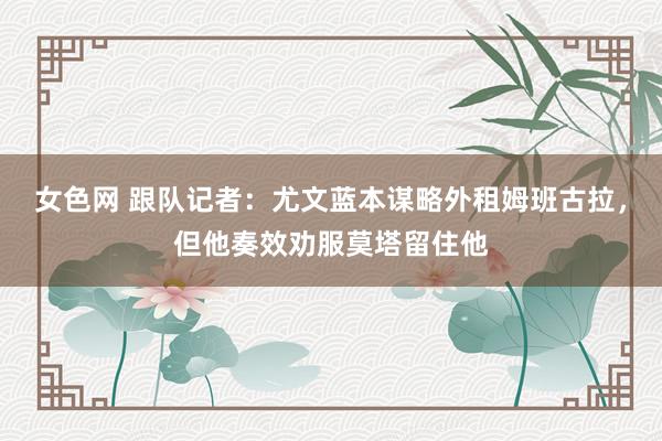 女色网 跟队记者：尤文蓝本谋略外租姆班古拉，但他奏效劝服莫塔留住他