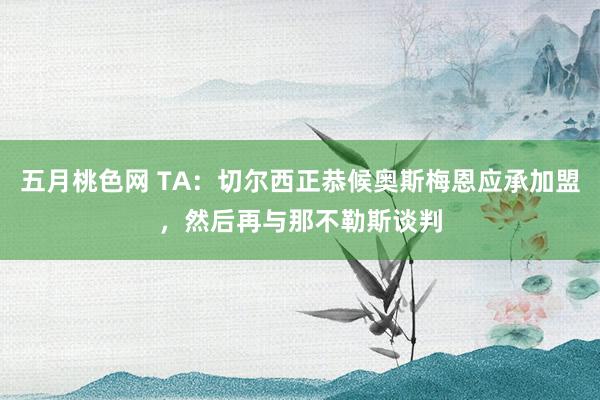 五月桃色网 TA：切尔西正恭候奥斯梅恩应承加盟，然后再与那不勒斯谈判