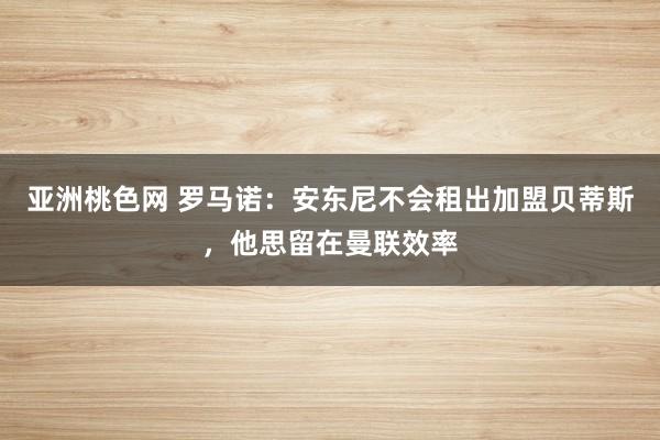 亚洲桃色网 罗马诺：安东尼不会租出加盟贝蒂斯，他思留在曼联效率