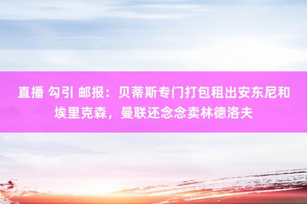 直播 勾引 邮报：贝蒂斯专门打包租出安东尼和埃里克森，曼联还念念卖林德洛夫