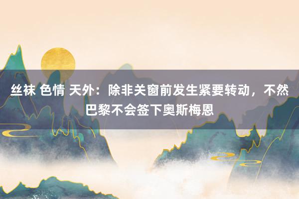 丝袜 色情 天外：除非关窗前发生紧要转动，不然巴黎不会签下奥斯梅恩