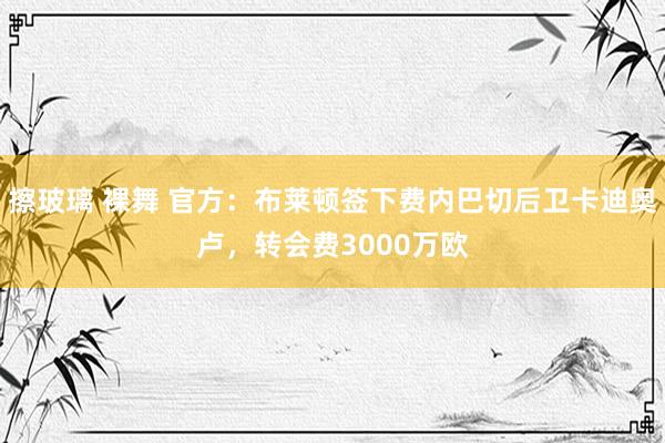 擦玻璃 裸舞 官方：布莱顿签下费内巴切后卫卡迪奥卢，转会费3000万欧