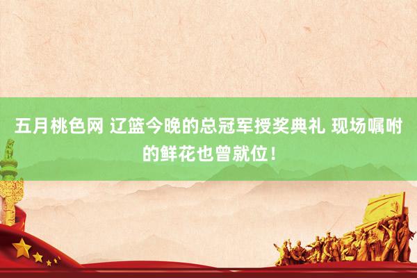 五月桃色网 辽篮今晚的总冠军授奖典礼 现场嘱咐的鲜花也曾就位！