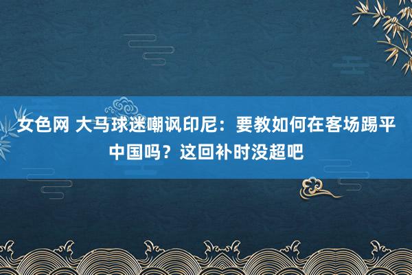 女色网 大马球迷嘲讽印尼：要教如何在客场踢平中国吗？这回补时没超吧