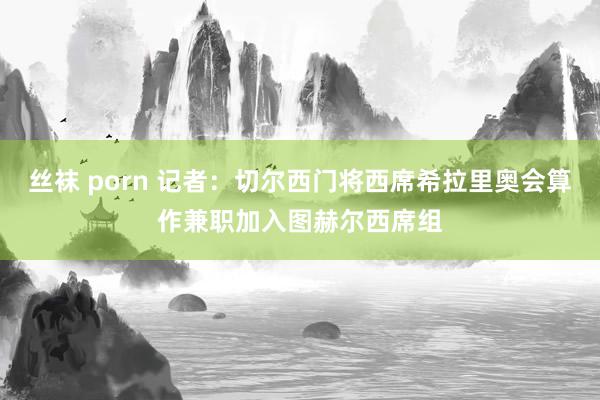 丝袜 porn 记者：切尔西门将西席希拉里奥会算作兼职加入图赫尔西席组
