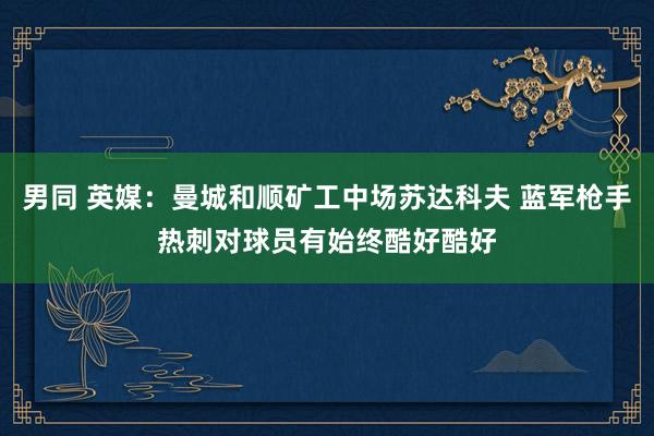 男同 英媒：曼城和顺矿工中场苏达科夫 蓝军枪手热刺对球员有始终酷好酷好