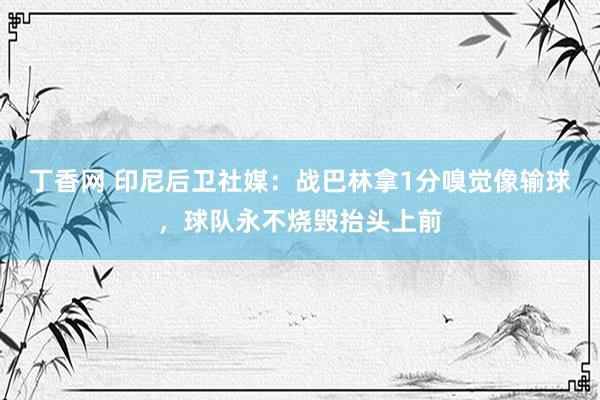 丁香网 印尼后卫社媒：战巴林拿1分嗅觉像输球，球队永不烧毁抬头上前