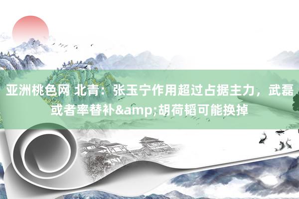 亚洲桃色网 北青：张玉宁作用超过占据主力，武磊或者率替补&胡荷韬可能换掉