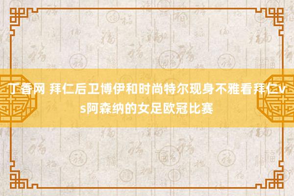 丁香网 拜仁后卫博伊和时尚特尔现身不雅看拜仁vs阿森纳的女足欧冠比赛