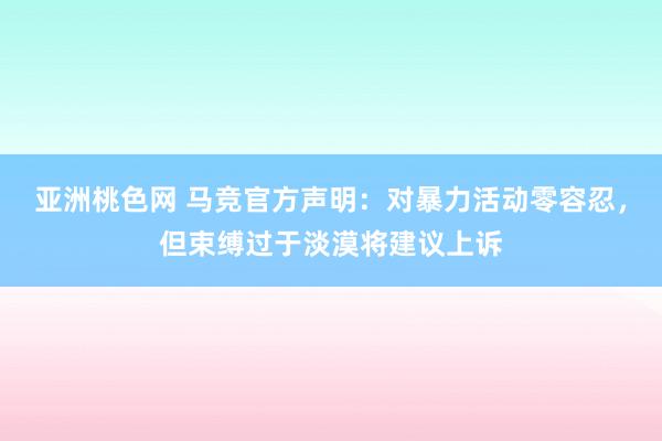 亚洲桃色网 马竞官方声明：对暴力活动零容忍，但束缚过于淡漠将建议上诉