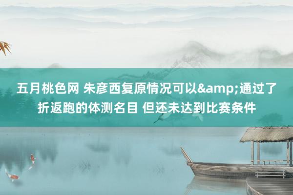 五月桃色网 朱彦西复原情况可以&通过了折返跑的体测名目 但还未达到比赛条件