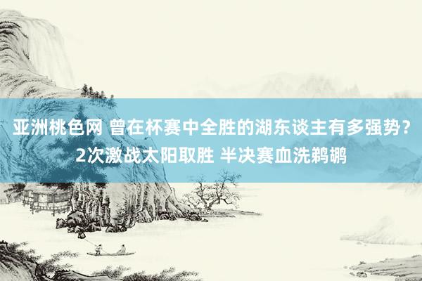 亚洲桃色网 曾在杯赛中全胜的湖东谈主有多强势？2次激战太阳取胜 半决赛血洗鹈鹕