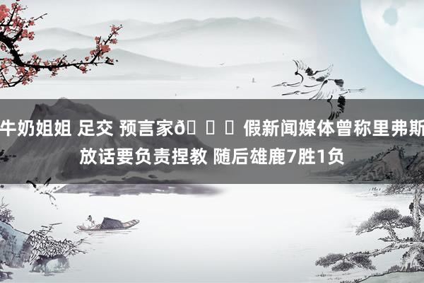 牛奶姐姐 足交 预言家👀假新闻媒体曾称里弗斯放话要负责捏教 随后雄鹿7胜1负
