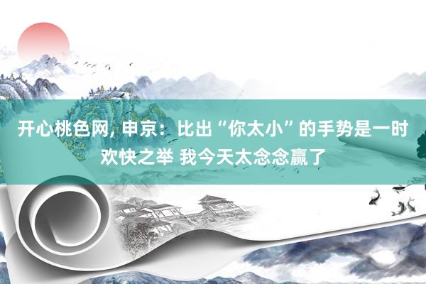 开心桃色网， 申京：比出“你太小”的手势是一时欢快之举 我今天太念念赢了