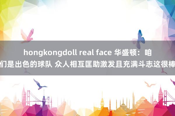 hongkongdoll real face 华盛顿：咱们是出色的球队 众人相互匡助激发且充满斗志这很棒