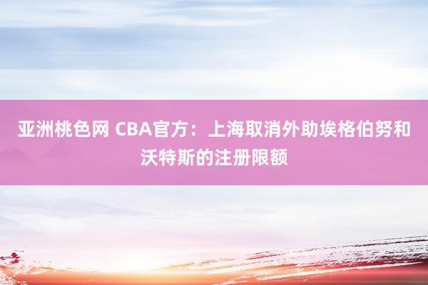 亚洲桃色网 CBA官方：上海取消外助埃格伯努和沃特斯的注册限额