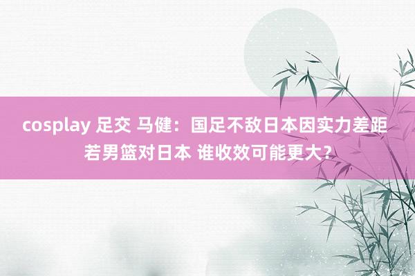 cosplay 足交 马健：国足不敌日本因实力差距 若男篮对日本 谁收效可能更大？