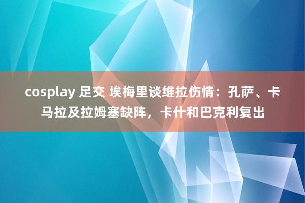 cosplay 足交 埃梅里谈维拉伤情：孔萨、卡马拉及拉姆塞缺阵，卡什和巴克利复出