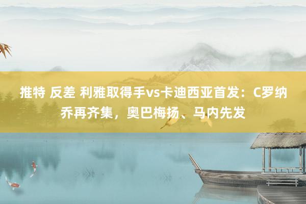 推特 反差 利雅取得手vs卡迪西亚首发：C罗纳乔再齐集，奥巴梅扬、马内先发