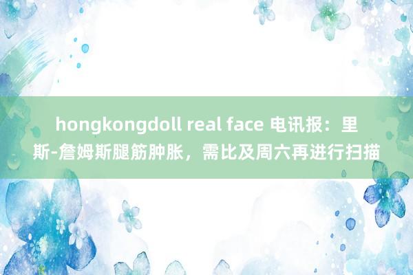 hongkongdoll real face 电讯报：里斯-詹姆斯腿筋肿胀，需比及周六再进行扫描