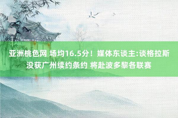 亚洲桃色网 场均16.5分！媒体东谈主:谈格拉斯没获广州续约条约 将赴波多黎各联赛