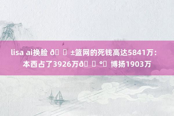 lisa ai换脸 😱篮网的死钱高达5841万： 本西占了3926万💰️博扬1903万