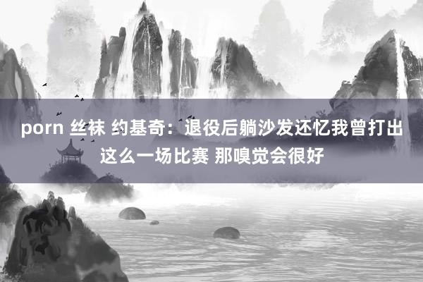 porn 丝袜 约基奇：退役后躺沙发还忆我曾打出这么一场比赛 那嗅觉会很好