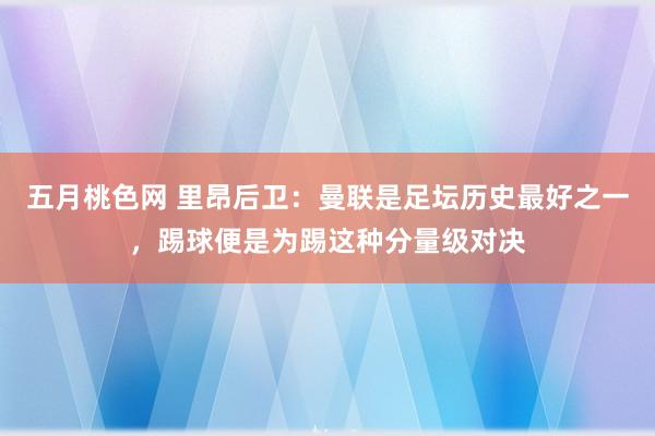五月桃色网 里昂后卫：曼联是足坛历史最好之一，踢球便是为踢这种分量级对决