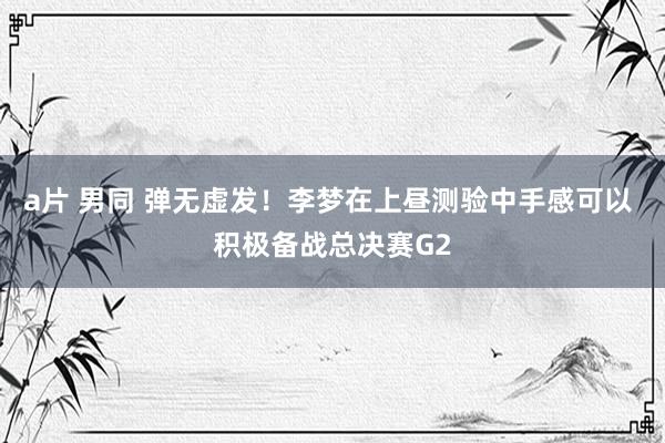 a片 男同 弹无虚发！李梦在上昼测验中手感可以 积极备战总决赛G2