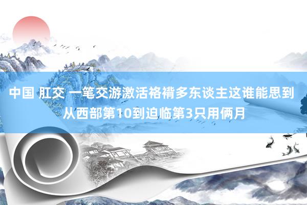 中国 肛交 一笔交游激活袼褙多东谈主这谁能思到 从西部第10到迫临第3只用俩月