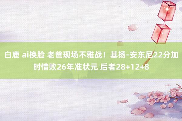 白鹿 ai换脸 老爸现场不雅战！基扬-安东尼22分加时惜败26年准状元 后者28+12+8