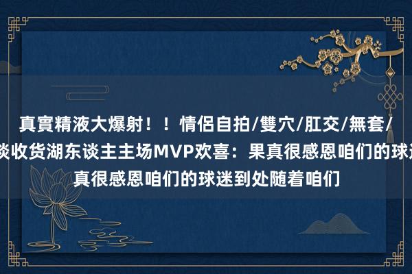 真實精液大爆射！！情侶自拍/雙穴/肛交/無套/大量噴精 库里谈收货湖东谈主主场MVP欢喜：果真很感恩咱们的球迷到处随着咱们