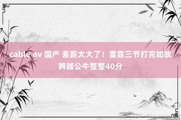 cable av 国产 差距太大了！雷霆三节打完如故跨越公牛整整40分