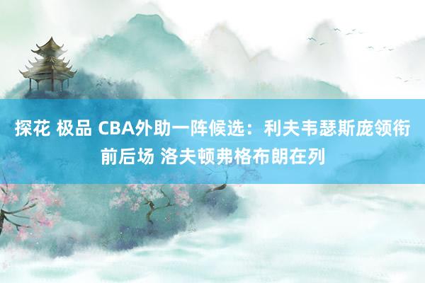 探花 极品 CBA外助一阵候选：利夫韦瑟斯庞领衔前后场 洛夫顿弗格布朗在列