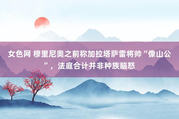 女色网 穆里尼奥之前称加拉塔萨雷将帅“像山公”，法庭合计并非种族脑怒