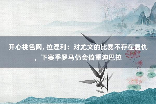 开心桃色网， 拉涅利：对尤文的比赛不存在复仇，下赛季罗马仍会倚重迪巴拉