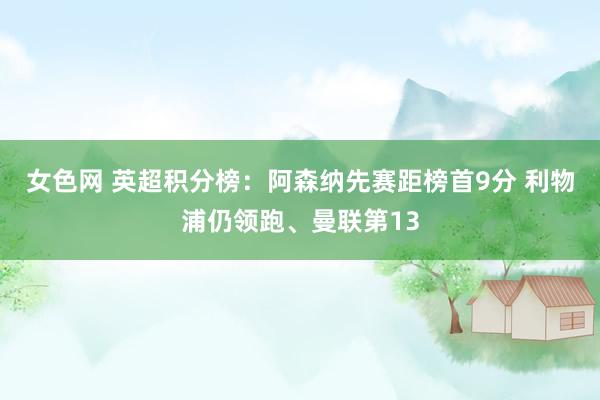 女色网 英超积分榜：阿森纳先赛距榜首9分 利物浦仍领跑、曼联第13